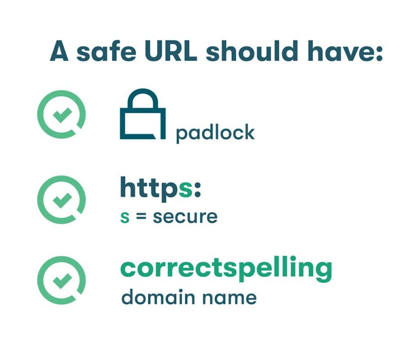 A safe URL should have a padlock, an ‘s’ after “http,” and a domain name that’s spelled correctly.